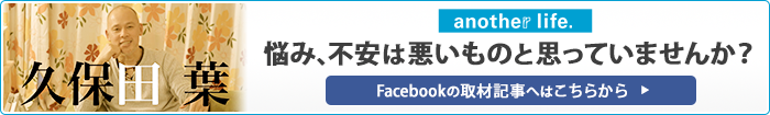 久保田 葉 another life 悩み、不安は悪いものと思っていませんか？ Facebookの取材記事へはこちらから
